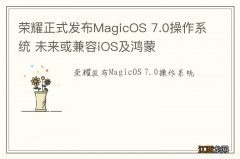 荣耀正式发布MagicOS 7.0操作系统 未来或兼容iOS及鸿蒙