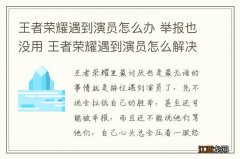 王者荣耀遇到演员怎么办 举报也没用 王者荣耀遇到演员怎么解决