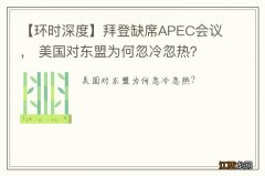 【环时深度】拜登缺席APEC会议， 美国对东盟为何忽冷忽热？