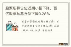 股票私募仓位近期小幅下降，百亿股票私募仓位下降0.28%