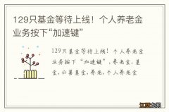 129只基金等待上线！个人养老金业务按下“加速键”