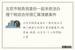 北京市税务局查处一起未依法办理个税综合所得汇算清缴案件