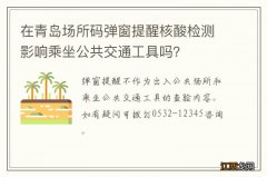 在青岛场所码弹窗提醒核酸检测影响乘坐公共交通工具吗？