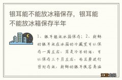 银耳能不能放冰箱保存，银耳能不能放冰箱保存半年