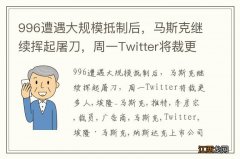 996遭遇大规模抵制后，马斯克继续挥起屠刀，周一Twitter将裁更多人