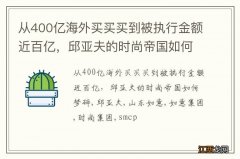 从400亿海外买买买到被执行金额近百亿，邱亚夫的时尚帝国如何梦碎