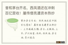 曾和茅台齐名，西凤酒还在冲刺百亿营收！屡传借壳遭资本热炒，上市遥遥无期