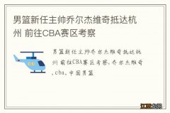 男篮新任主帅乔尔杰维奇抵达杭州 前往CBA赛区考察