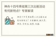 神舟十四号乘组第三次出舱活动有何新特点？专家解读