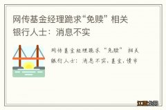 网传基金经理跪求“免赎” 相关银行人士：消息不实