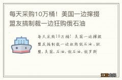 每天采购10万桶！美国一边撺掇盟友搞制裁一边狂购俄石油