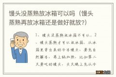 馒头蒸熟再放冰箱还是做好就放? 馒头没蒸熟放冰箱可以吗