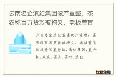 云南名企滇红集团破产重整，茶农称百万货款被拖欠，老板曾盲目投资买直升机