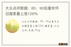 大众点评数据：80、90后童年怀旧搜索量上涨126%