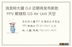 消息称大疆 DJI 近期将发布新款 FPV 眼镜和 O3 Air Unit 天空端