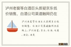 泸州老窖等白酒巨头质疑京东低价销售，白酒公司渠道触网仍在路上