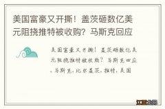 美国富豪又开撕！盖茨砸数亿美元阻挠推特被收购？马斯克回应