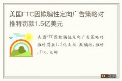 美国FTC因欺骗性定向广告策略对推特罚款1.5亿美元